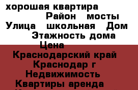 хорошая квартира !!!!!!!!!!!!!!!! › Район ­ мосты › Улица ­ школьная › Дом ­ 15 › Этажность дома ­ 9 › Цена ­ 16 000 - Краснодарский край, Краснодар г. Недвижимость » Квартиры аренда   . Краснодарский край